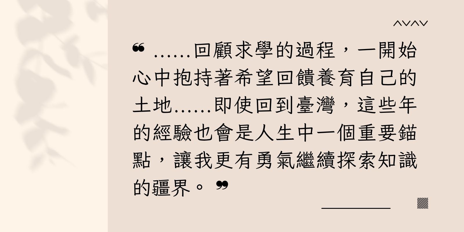 回顧求學的過程，一開始心中抱持著希望回饋養育自己的土地。 即使回到臺灣，這些年的經驗也會是人生中一個重要錨點，讓我更有勇氣繼續探索知識的疆界。