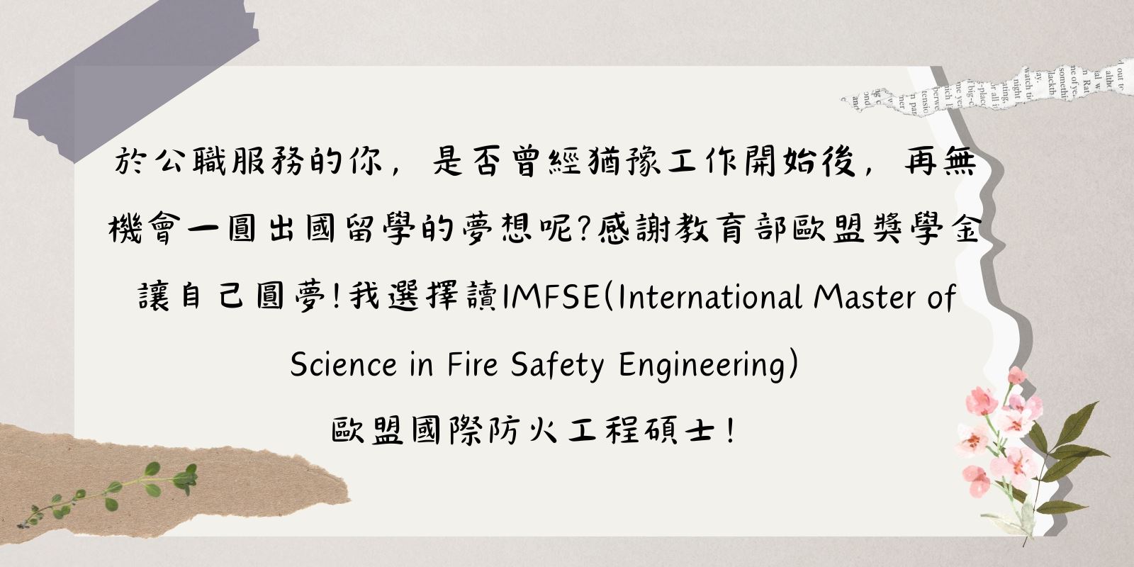 於公職服務的你,是否曾經猶豫工作開始後,再無機會一圓出國留學的夢想呢?感謝教育部歐盟獎學金讓自己圓夢!我選擇讀IMFSE歐盟國際防火工程碩士!