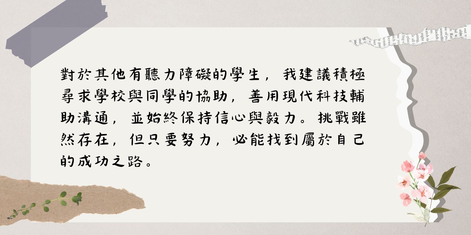 對於其他有聽力障礙的學生，我建議積極尋求學校與同學的協助，善用現代科技輔助溝通，並始終保持信心與毅力。挑戰雖然存在，但只要努力，必能找到屬於自己的成功之路。