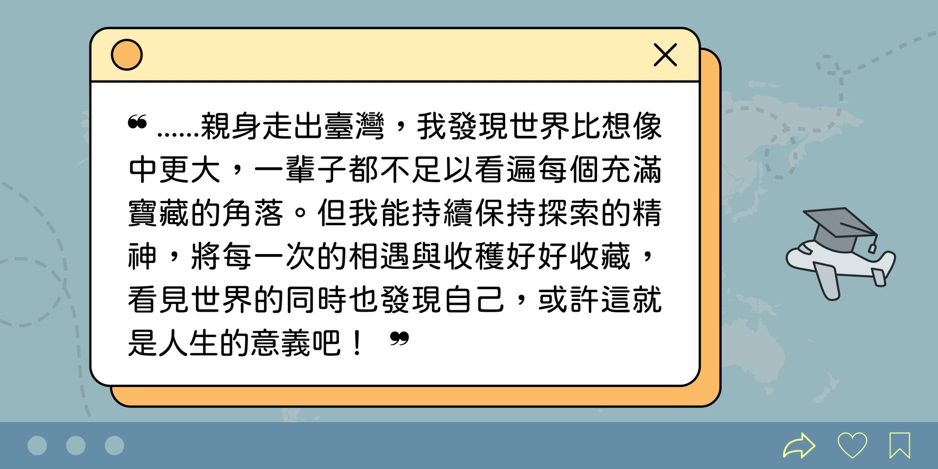 ❝ ......親身走出臺灣，我發現世界比想像中更大，一輩子都不足以看遍每個充滿寶藏的角落。但我能持續保持探索的精神，將每一次的相遇與收穫好好收藏，看見世界的同時也發現自己，或許這就是人生的意義吧！  ❞