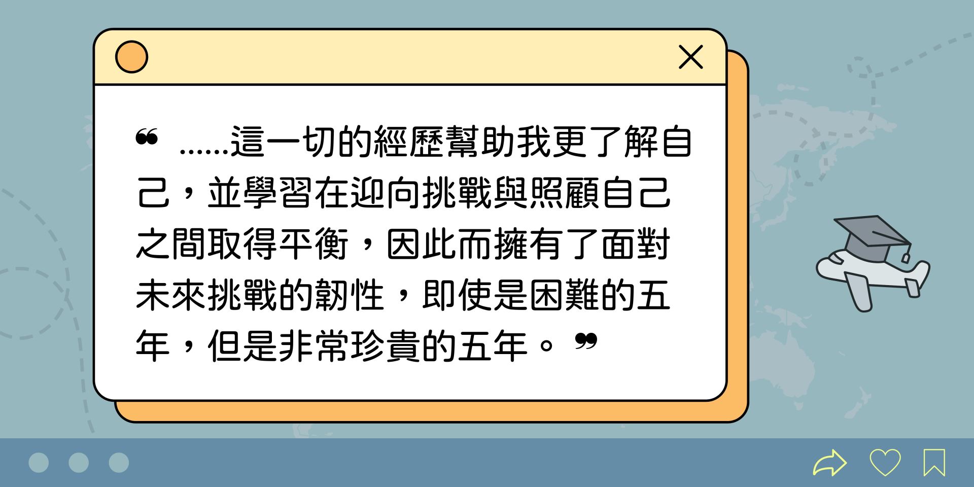 這一切的經歷幫助我更了解自己,並學習在迎向挑戰與照顧自己之間取得平衡,因此而擁有了面對未來挑戰的韌性,即使是困難的五年,但是非常珍貴的五年。