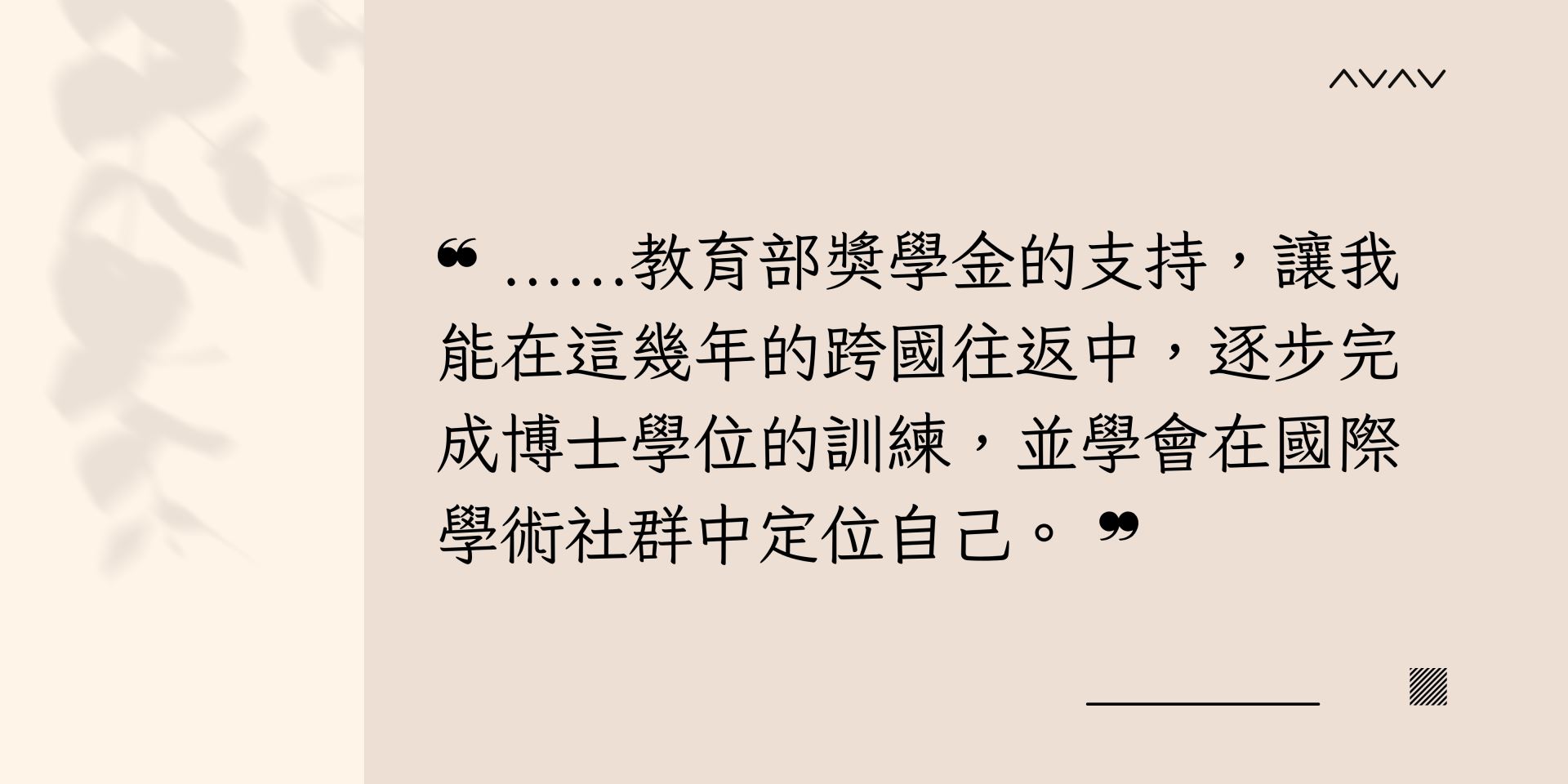 教育部獎學金的支持，讓我能在這幾年的跨國往返中，逐步完成博士學位的訓練，並學會在國際學術社群中定位自己。