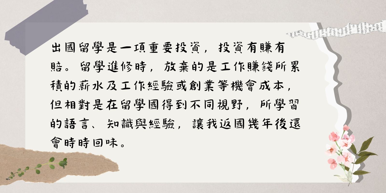 出國留學是一項重要投資,投資有賺有賠。留學進修時,放棄的是工作賺錢所累積的薪水及工作經驗或創業等機會成本,但相對是在留學時得到不同的視野,所學習的語言、知識與經驗,讓我返國幾年後還會時時回味。