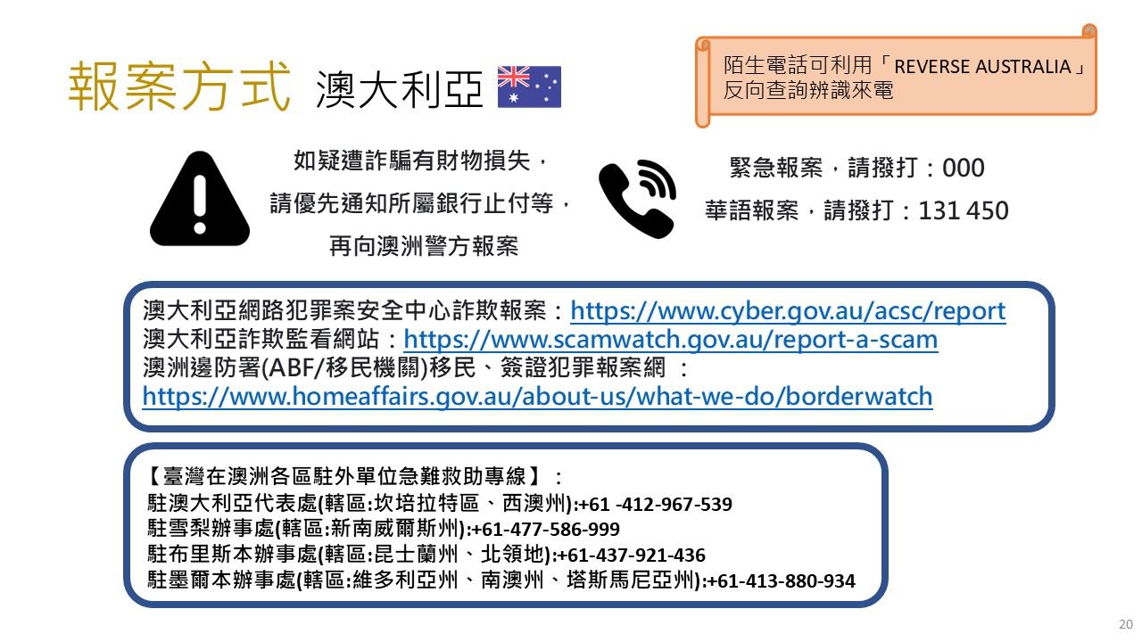 澳大利亞報案方式-如疑遭詐騙有財物損失，請優先通知所屬銀行止付等，再向澳洲警方報案，緊急報案，請撥打：000，華語報案，請撥打：131 450；【臺灣在澳洲各區駐外單位急難救助專線】：駐澳大利亞代表處(轄區:坎培拉特區、西澳州):+61 -412-967-539雪梨辦事處(轄區:新南威爾斯州):+61-477-586-999布里斯本辦事處(轄區:昆士蘭州、北領地):+61-437-921-436墨爾本辦事處(轄區:維多利亞州、南澳州、塔斯馬尼亞州):+61-413-880-934 