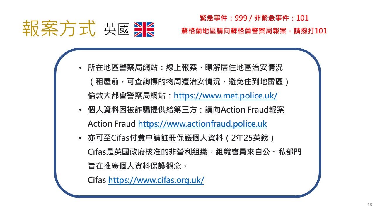 英國報案方式- 緊急事件：999 / 非緊急事件：101蘇格蘭地區請向蘇格蘭警察局報案，請撥打101；所在地區警察局網站：線上報案、瞭解居住地區治安情況；個人資料因被詐騙提供給第三方：請向Action Fraud 報案 Action Fraud https://www.actionfraud.police.uk；亦可至Cifas付費申請註冊保護個人資料（2年25英鎊）Cifas是英國政府核准的非營利組織，組織會員來自公、私部門旨在推廣個人資料保護觀念。Cifashttps://www.cifas.org.uk/ 