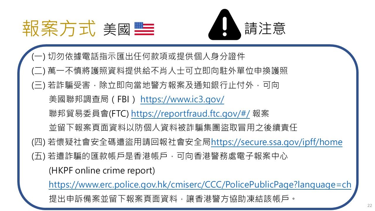 美國報案方式- (一)切勿依據電話指示匯出任何款項或提供個人身分證件(二)萬一不慎將護照資料提供給不肖人士可立即向駐外單位申換護照(三) 若詐騙受害，除立即向當地警方報案及通知銀行止付外，可向美國聯邦調查局（FBI）https://www.ic3.gov/聯邦貿易委員會(FTC)https://reportfraud.ftc.gov/#/報案並留下報案頁面資料以防個人資料被詐騙集團盜取冒用之後續責任(四)若懷疑社會安全碼遭盜用請回報社會安全局https://secure.ssa.gov/ipff/home(五) 若遭詐騙的匯款帳戶是香港帳戶，可向香港警務處電子報案中心(HKPF online crime report)https://www.erc.police.gov.hk/cmiserc/CCC/PolicePublicPage?language=ch提出申訴備案並留下報案頁面資料，讓香港警方協助凍結該帳戶。