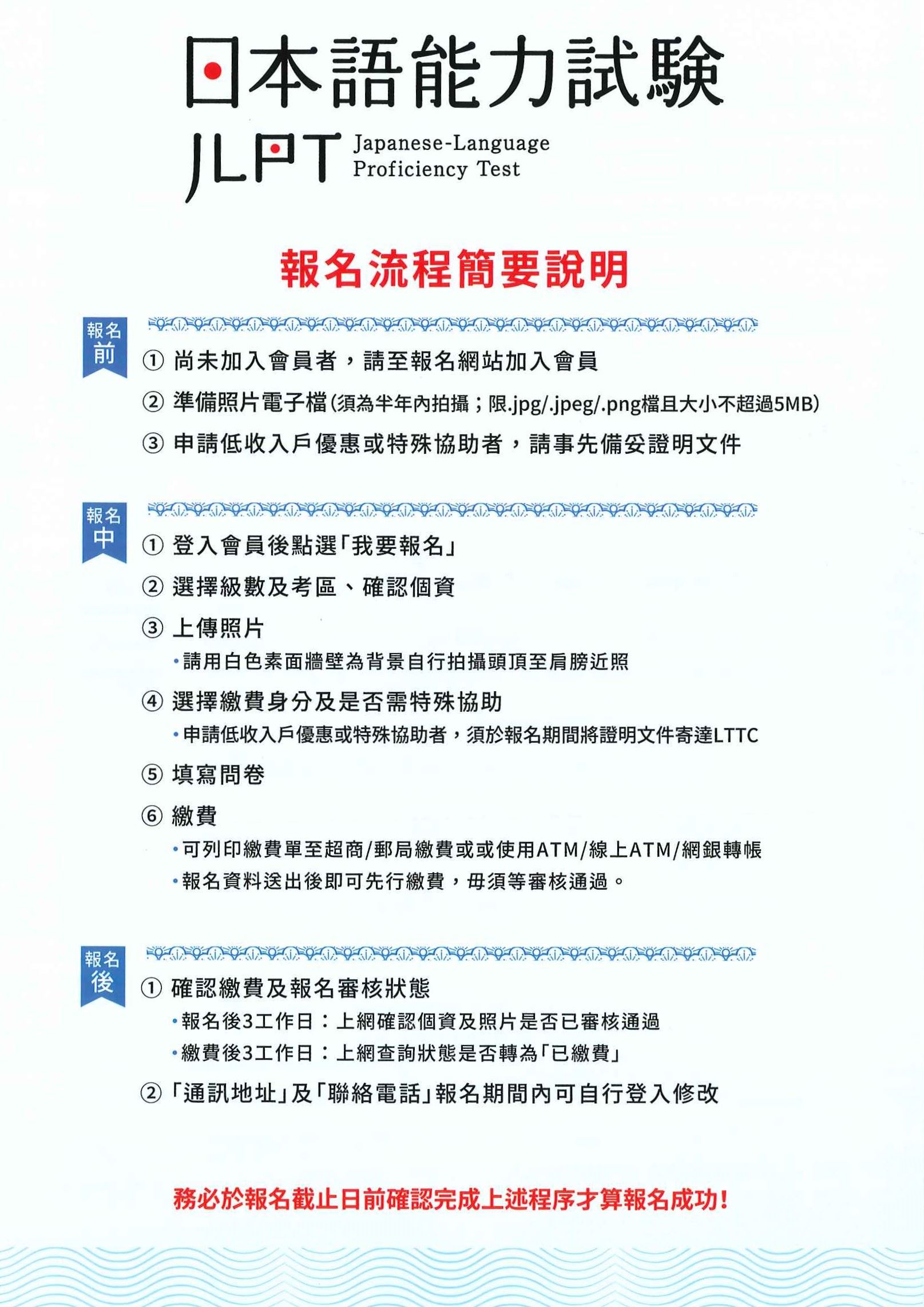 日本語能力試驗 報名流程簡要說明 1. 尚未加入會員者，請至報名網站加入會員 2. 登入會員後點選「我要報名」 3.報名後確認繳費及報名審核狀態。務必於報名截止日前確認完成上述程序才算報名成功! 