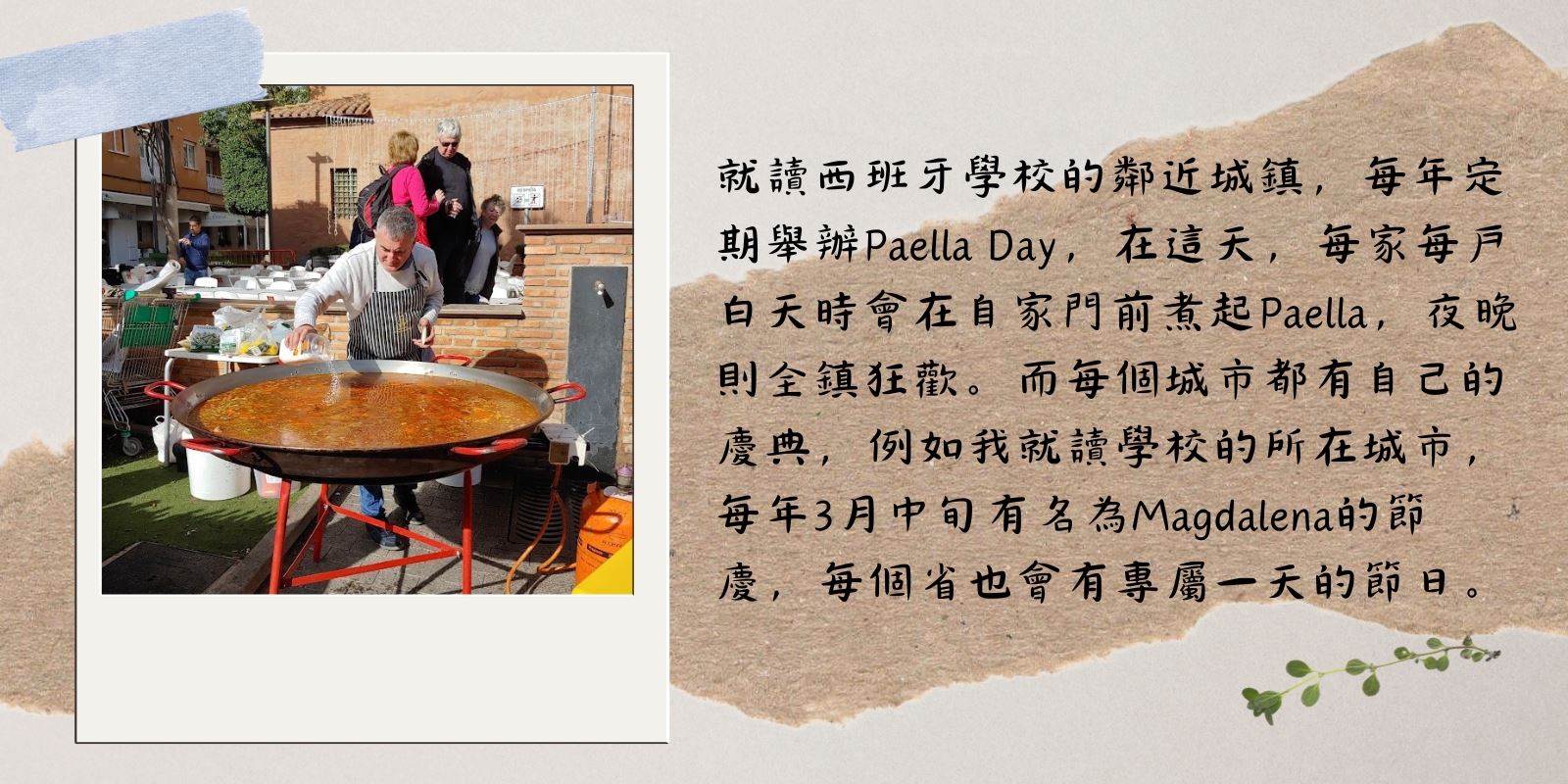 就讀西班牙學校的鄰近城鎮,每年定期舉辦Paella Day,在這天,每家每戶白天時會在自家門前煮起Paella,夜晚則全鎮狂歡。而每個城市都有自己的慶典,例如我就讀學校的所在城市,每年3月中旬有名為Magdalena的節日,每個省也會有專屬一天的節日。