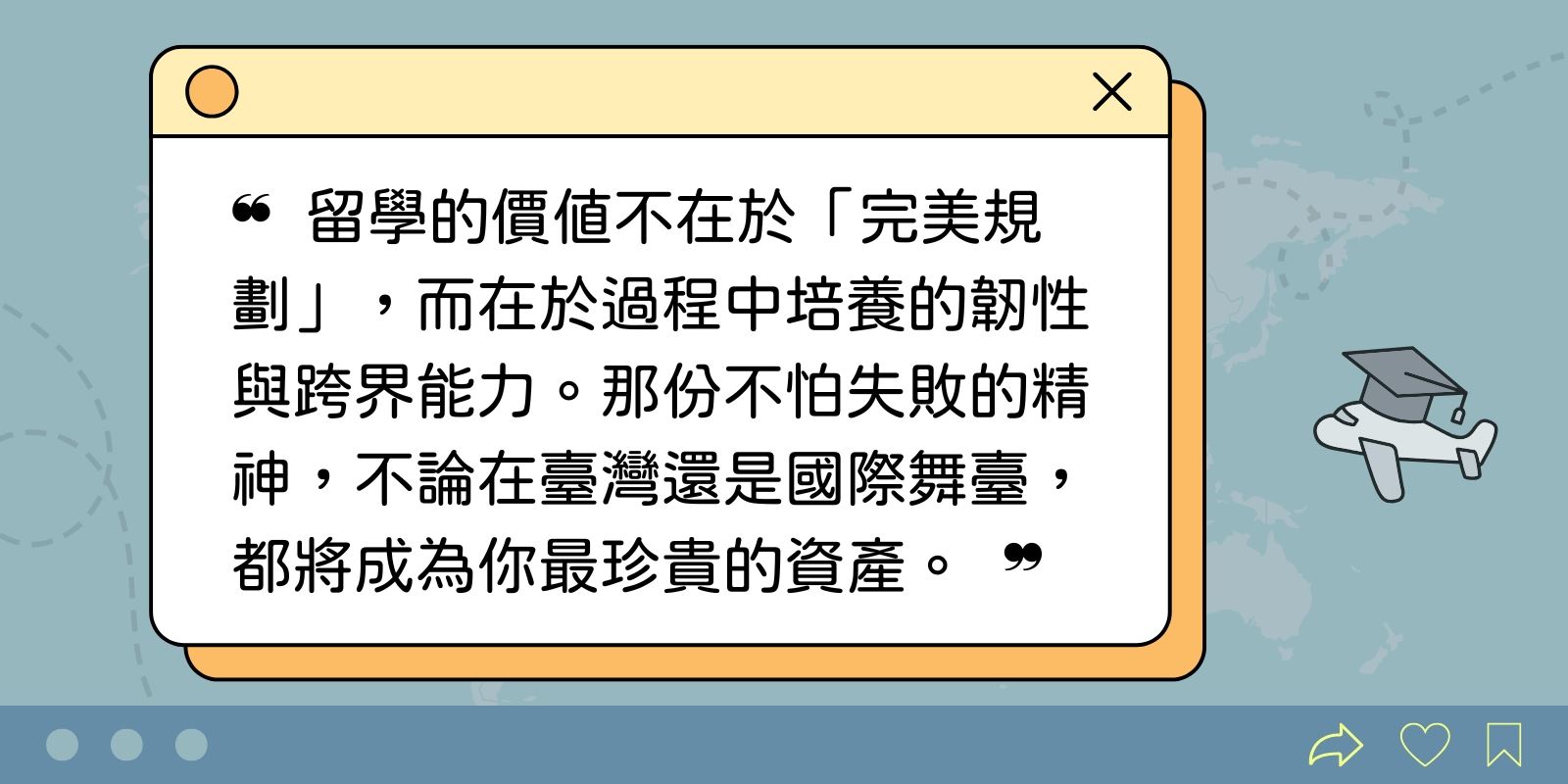 留學的價值不在於「完美規劃」，而在於過程中培養的韌性與跨界能力。那份不怕失敗的精神，不論在臺灣還是國際舞臺，都將成為你最珍貴的資產