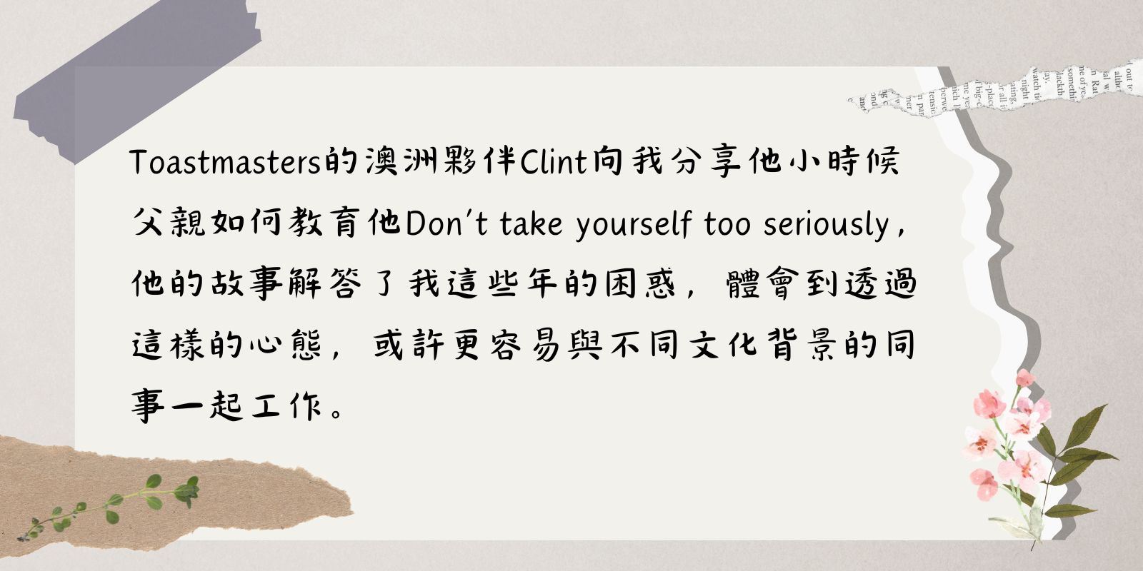 Toastmasters的澳洲夥伴Clint向我分享他小時候父親如何教育他Don’t take yourself too seriously，他的故事解答我這些年的困惑，體會到透過這樣的心態，或許更容易與不同文化背景的同事一起工作。