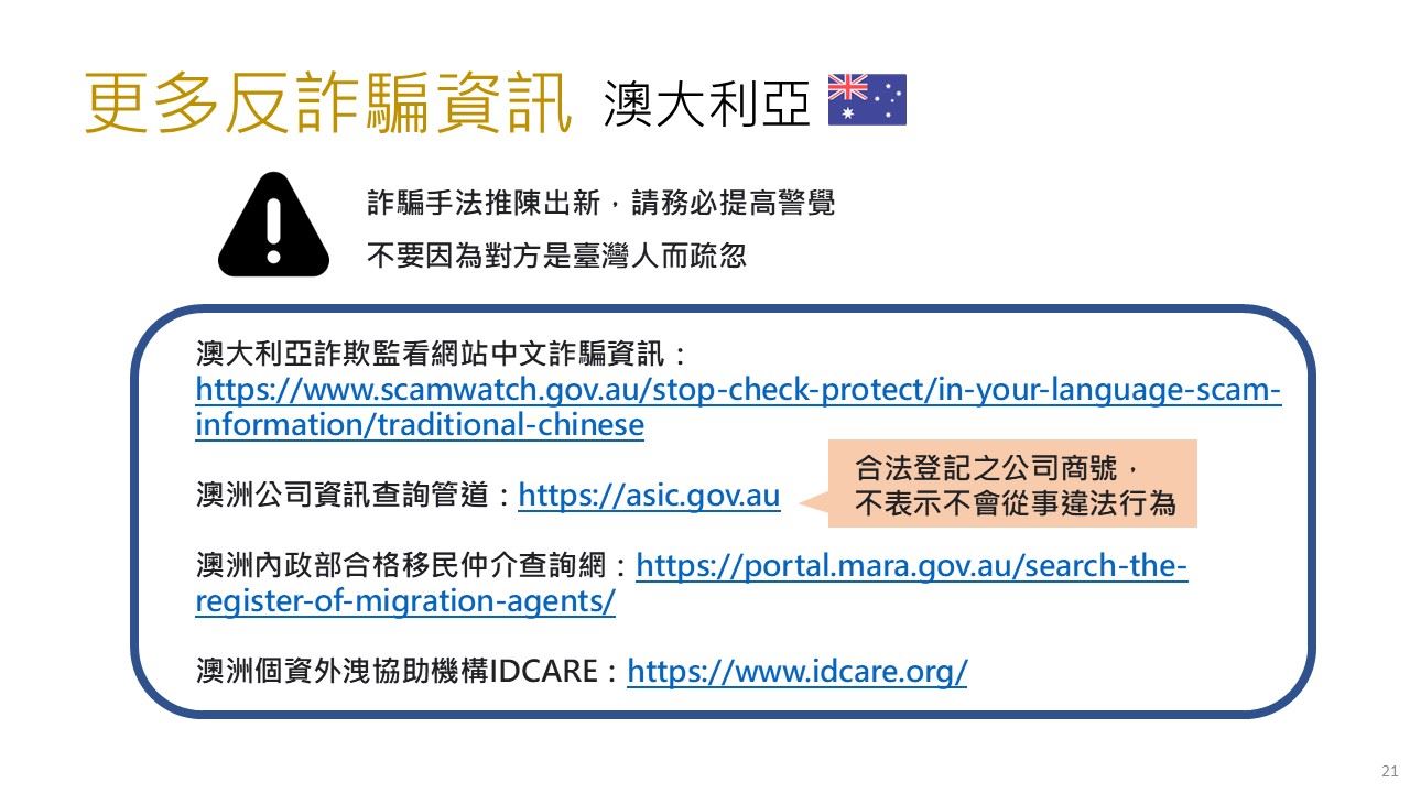 澳大利亞 更多反詐騙資訊 詐騙手法推陳出新，請務必提高警覺 不要因為對方是臺灣人而疏忽 澳大利亞詐欺監看網站中文詐騙資訊、澳洲公司資訊查詢管道、澳洲內政部合格移民仲介查詢網、澳洲個資外洩協助機構IDCARE