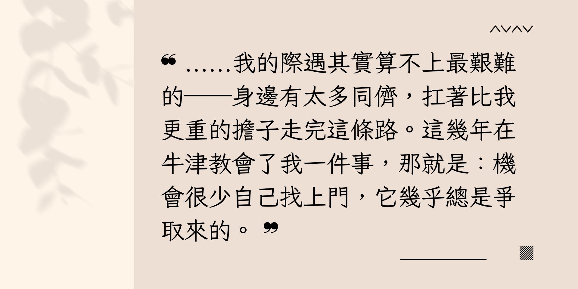 ……我的際遇其實算不上最艱難的──身邊有太多同儕,扛著比我更重的擔子走完這條路。這幾年在牛津教會了我一件事,那就是:機會很少自己找上門,它幾乎總是爭取來的。