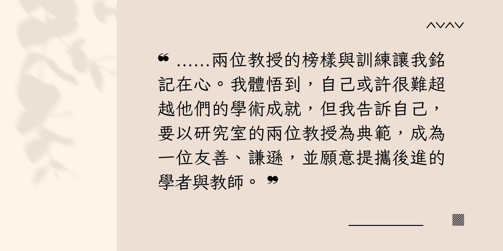 兩位教授的榜樣與訓練讓我銘記在心。我體悟到，自己或許很難超越他們的學術成就，但我告訴自己，要以研究室的兩位教授為典範，成為一位友善、謙遜，並願意提攜後進的學者與教師